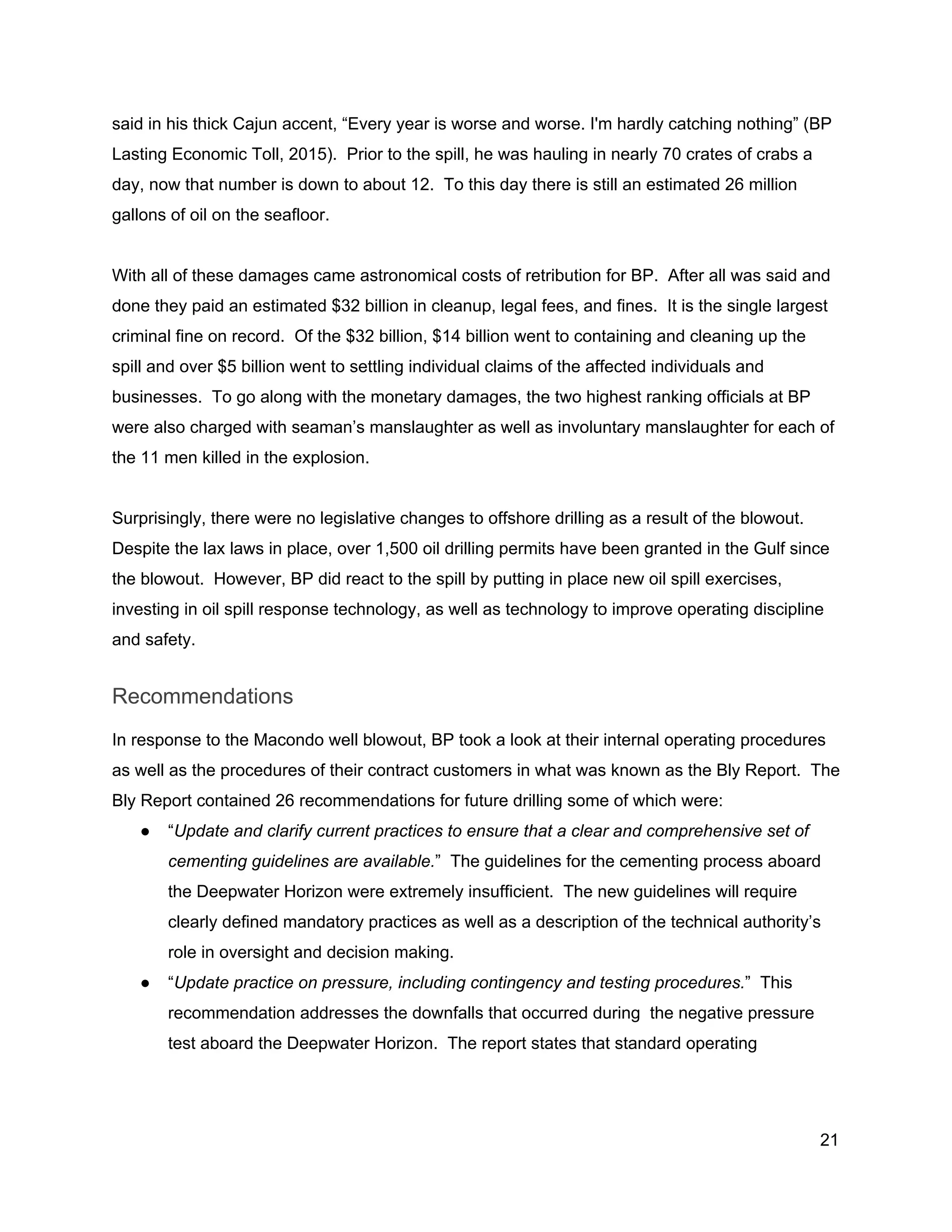  
said in his thick Cajun accent, “Every year is worse and worse. I'm hardly catching nothing” (BP 
Lasting Economic Toll, 2015).  Prior to the spill, he was hauling in nearly 70 crates of crabs a 
day, now that number is down to about 12.  To this day there is still an estimated 26 million 
gallons of oil on the seafloor. 
 
With all of these damages came astronomical costs of retribution for BP.  After all was said and 
done they paid an estimated $32 billion in cleanup, legal fees, and fines.  It is the single largest 
criminal fine on record.  Of the $32 billion, $14 billion went to containing and cleaning up the 
spill and over $5 billion went to settling individual claims of the affected individuals and 
businesses.  To go along with the monetary damages, the two highest ranking officials at BP 
were also charged with seaman’s manslaughter as well as involuntary manslaughter for each of 
the 11 men killed in the explosion. 
 
Surprisingly, there were no legislative changes to offshore drilling as a result of the blowout. 
Despite the lax laws in place, over 1,500 oil drilling permits have been granted in the Gulf since 
the blowout.  However, BP did react to the spill by putting in place new oil spill exercises, 
investing in oil spill response technology, as well as technology to improve operating discipline 
and safety.   
Recommendations 
In response to the Macondo well blowout, BP took a look at their internal operating procedures 
as well as the procedures of their contract customers in what was known as the Bly Report.  The 
Bly Report contained 26 recommendations for future drilling some of which were: 
● “​Update and clarify current practices to ensure that a clear and comprehensive set of 
cementing guidelines are available.​”  The guidelines for the cementing process aboard 
the Deepwater Horizon were extremely insufficient.  The new guidelines will require 
clearly defined mandatory practices as well as a description of the technical authority’s 
role in oversight and decision making.   
● “​Update practice on pressure, including contingency and testing procedures.​”  This 
recommendation addresses the downfalls that occurred during  the negative pressure 
test aboard the Deepwater Horizon.  The report states that standard operating 
21 
 