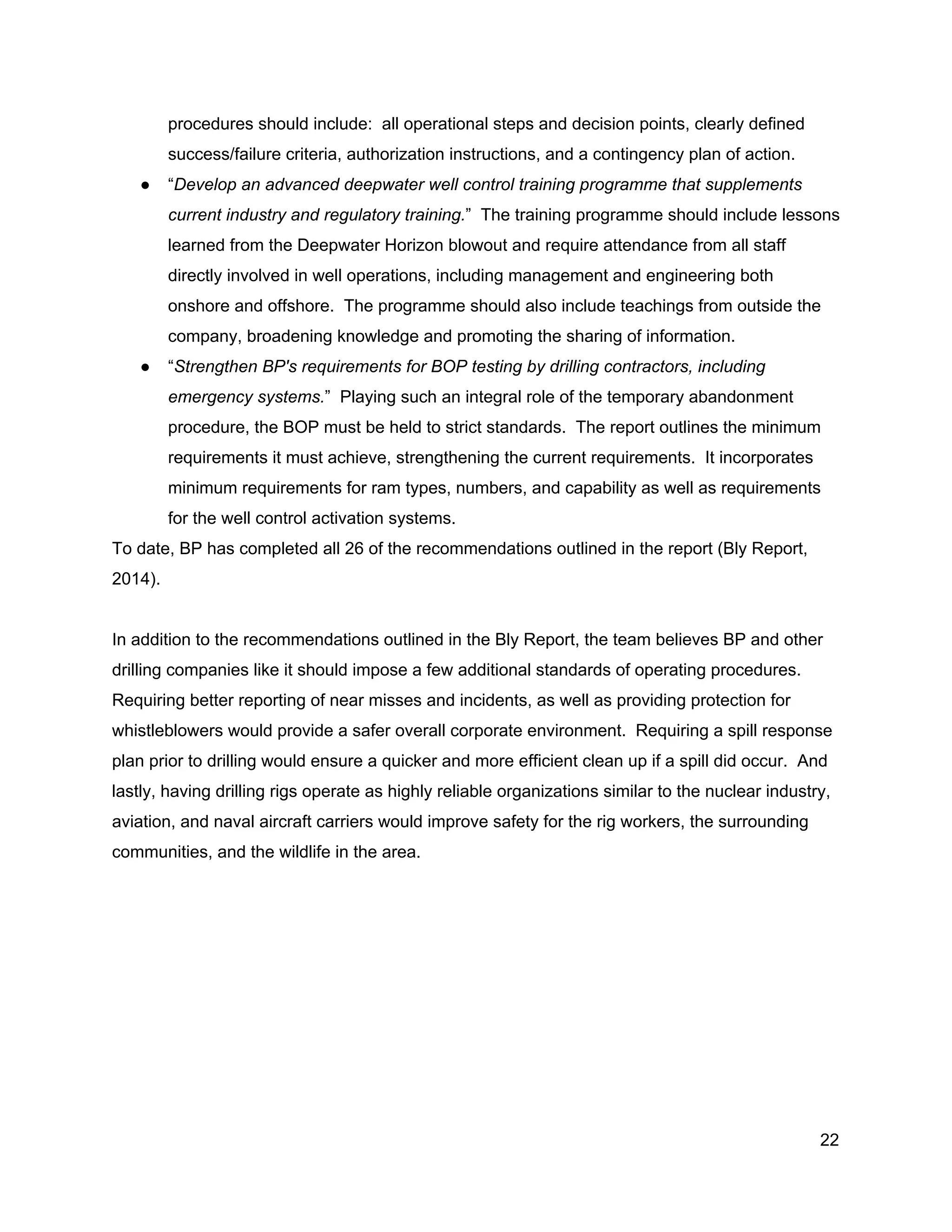  
procedures should include:  all operational steps and decision points, clearly defined 
success/failure criteria, authorization instructions, and a contingency plan of action.  
● “​Develop an advanced deepwater well control training programme that supplements 
current industry and regulatory training.​”  The training programme should include lessons 
learned from the Deepwater Horizon blowout and require attendance from all staff 
directly involved in well operations, including management and engineering both 
onshore and offshore.  The programme should also include teachings from outside the 
company, broadening knowledge and promoting the sharing of information.  
● “​Strengthen BP's requirements for BOP testing by drilling contractors, including 
emergency systems.​”  Playing such an integral role of the temporary abandonment 
procedure, the BOP must be held to strict standards.  The report outlines the minimum 
requirements it must achieve, strengthening the current requirements.  It incorporates 
minimum requirements for ram types, numbers, and capability as well as requirements 
for the well control activation systems.   
To date, BP has completed all 26 of the recommendations outlined in the report (Bly Report, 
2014).   
 
In addition to the recommendations outlined in the Bly Report, the team believes BP and other 
drilling companies like it should impose a few additional standards of operating procedures. 
Requiring better reporting of near misses and incidents, as well as providing protection for 
whistleblowers would provide a safer overall corporate environment.  Requiring a spill response 
plan prior to drilling would ensure a quicker and more efficient clean up if a spill did occur.  And 
lastly, having drilling rigs operate as highly reliable organizations similar to the nuclear industry, 
aviation, and naval aircraft carriers would improve safety for the rig workers, the surrounding 
communities, and the wildlife in the area.   
 
 
22 
 