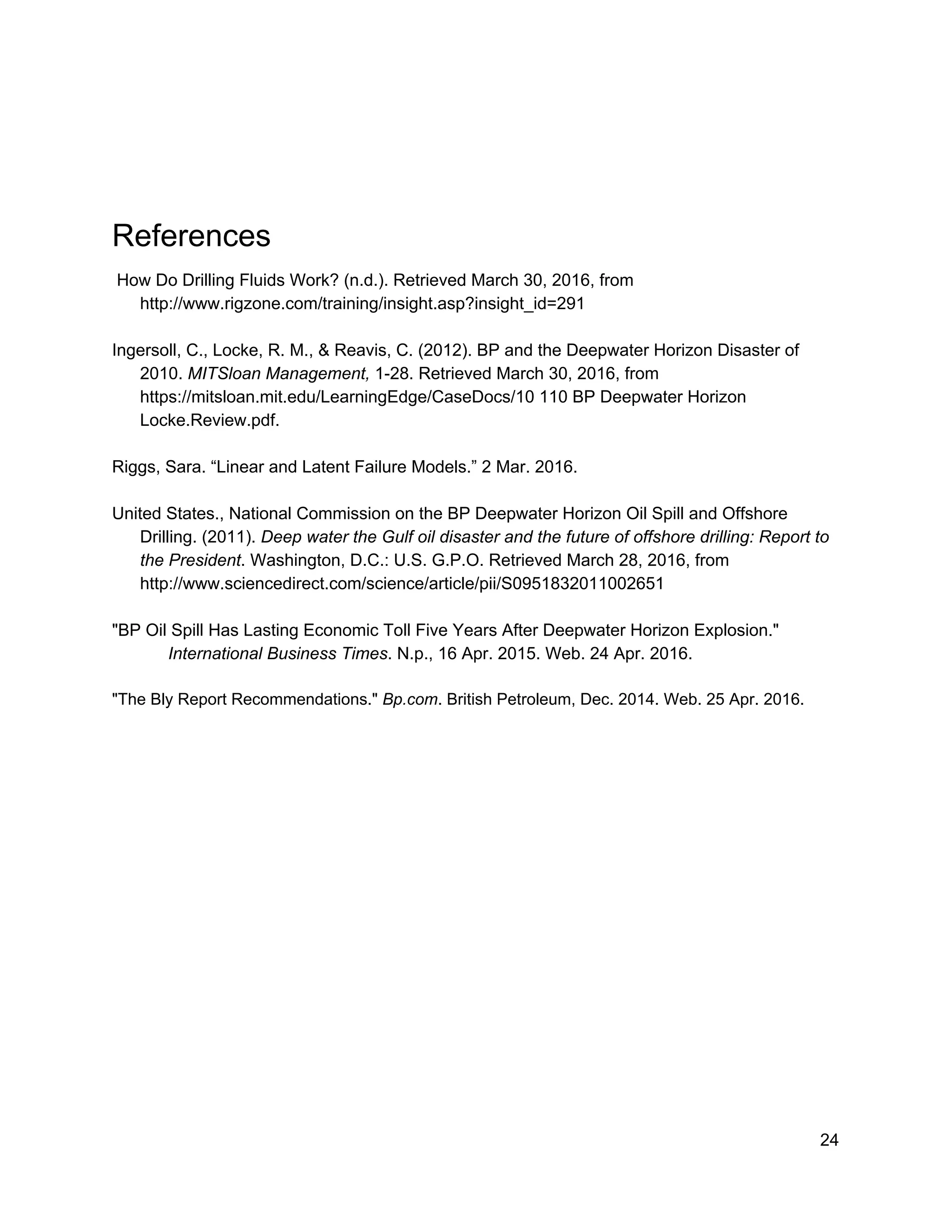  
 
References  
 How Do Drilling Fluids Work? (n.d.). Retrieved March 30, 2016, from 
http://www.rigzone.com/training/insight.asp?insight_id=291  
 
Ingersoll, C., Locke, R. M., & Reavis, C. (2012). BP and the Deepwater Horizon Disaster of 
2010. ​MITSloan Management,​ 1­28. Retrieved March 30, 2016, from 
https://mitsloan.mit.edu/LearningEdge/CaseDocs/10 110 BP Deepwater Horizon 
Locke.Review.pdf.  
 
Riggs, Sara. “Linear and Latent Failure Models.” 2 Mar. 2016. 
 
United States., National Commission on the BP Deepwater Horizon Oil Spill and Offshore 
Drilling. (2011). ​Deep water the Gulf oil disaster and the future of offshore drilling: Report to 
the President​. Washington, D.C.: U.S. G.P.O. Retrieved March 28, 2016, from 
http://www.sciencedirect.com/science/article/pii/S0951832011002651  
 
"BP Oil Spill Has Lasting Economic Toll Five Years After Deepwater Horizon Explosion."  
International Business Times​. N.p., 16 Apr. 2015. Web. 24 Apr. 2016. 
 
"The Bly Report Recommendations." ​Bp.com​. British Petroleum, Dec. 2014. Web. 25 Apr. 2016. 
 
 
 
 
 
 
 
 
 
 
 
 
 
 
 
 
 
24 
 