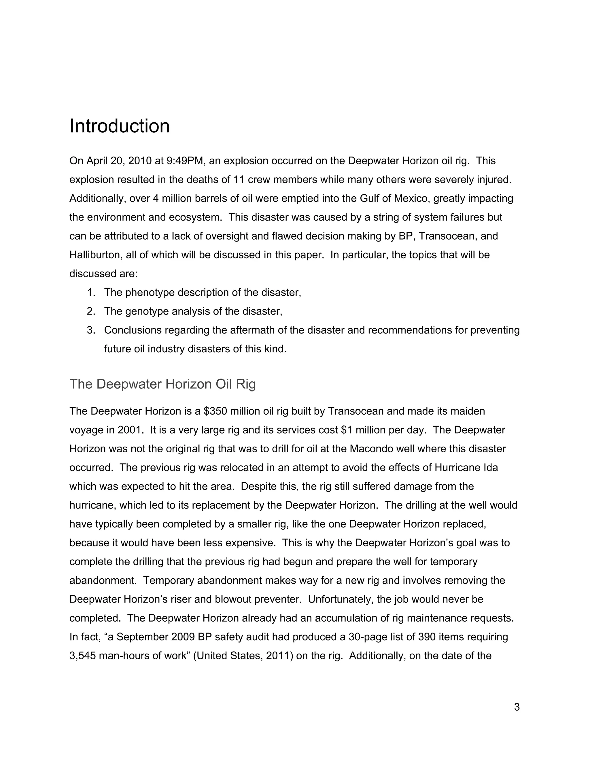  
 
Introduction 
On April 20, 2010 at 9:49PM, an explosion occurred on the Deepwater Horizon oil rig.  This 
explosion resulted in the deaths of 11 crew members while many others were severely injured. 
Additionally, over 4 million barrels of oil were emptied into the Gulf of Mexico, greatly impacting 
the environment and ecosystem.  This disaster was caused by a string of system failures but 
can be attributed to a lack of oversight and flawed decision making by BP, Transocean, and 
Halliburton, all of which will be discussed in this paper.  In particular, the topics that will be 
discussed are: 
1. The phenotype description of the disaster, 
2. The genotype analysis of the disaster, 
3. Conclusions regarding the aftermath of the disaster and recommendations for preventing 
future oil industry disasters of this kind. 
The Deepwater Horizon Oil Rig 
The Deepwater Horizon is a $350 million oil rig built by Transocean and made its maiden 
voyage in 2001.  It is a very large rig and its services cost $1 million per day.  The Deepwater 
Horizon was not the original rig that was to drill for oil at the Macondo well where this disaster 
occurred.  The previous rig was relocated in an attempt to avoid the effects of Hurricane Ida 
which was expected to hit the area.  Despite this, the rig still suffered damage from the 
hurricane, which led to its replacement by the Deepwater Horizon.  The drilling at the well would 
have typically been completed by a smaller rig, like the one Deepwater Horizon replaced, 
because it would have been less expensive.  This is why the Deepwater Horizon’s goal was to 
complete the drilling that the previous rig had begun and prepare the well for temporary 
abandonment.  Temporary abandonment makes way for a new rig and involves removing the 
Deepwater Horizon’s riser and blowout preventer.  Unfortunately, the job would never be 
completed.  The Deepwater Horizon already had an accumulation of rig maintenance requests. 
In fact, “a September 2009 BP safety audit had produced a 30­page list of 390 items requiring 
3,545 man­hours of work” (United States, 2011) on the rig.  Additionally, on the date of the 
3 
 