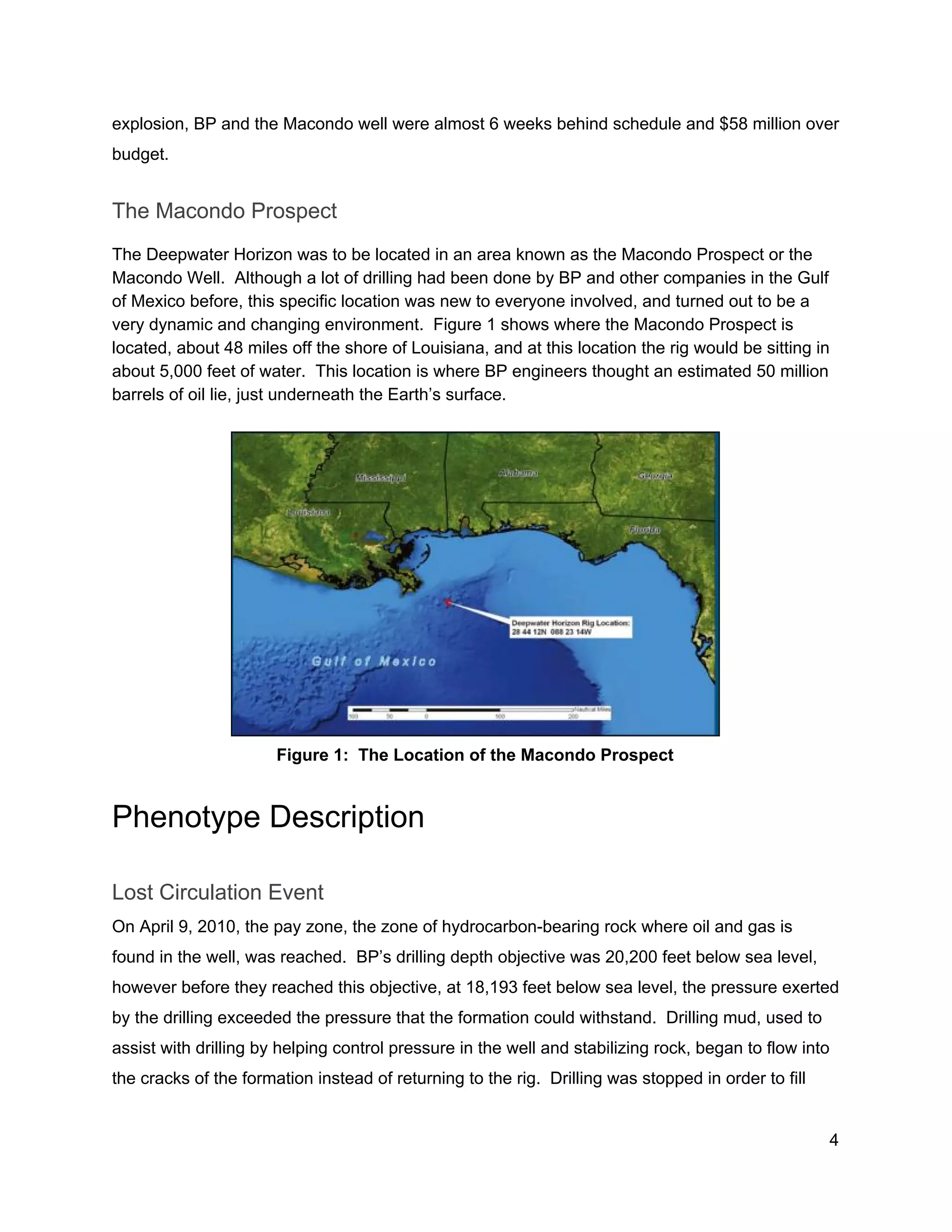  
explosion, BP and the Macondo well were almost 6 weeks behind schedule and $58 million over 
budget. 
The Macondo Prospect 
The Deepwater Horizon was to be located in an area known as the Macondo Prospect or the 
Macondo Well.  Although a lot of drilling had been done by BP and other companies in the Gulf 
of Mexico before, this specific location was new to everyone involved, and turned out to be a 
very dynamic and changing environment.  Figure 1 shows where the Macondo Prospect is 
located, about 48 miles off the shore of Louisiana, and at this location the rig would be sitting in 
about 5,000 feet of water.  This location is where BP engineers thought an estimated 50 million 
barrels of oil lie, just underneath the Earth’s surface.   
 
   
Figure 1:  The Location of the Macondo Prospect 
Phenotype Description 
Lost Circulation Event 
On April 9, 2010, the pay zone, the zone of hydrocarbon­bearing rock where oil and gas is 
found in the well, was reached.  BP’s drilling depth objective was 20,200 feet below sea level, 
however before they reached this objective, at 18,193 feet below sea level, the pressure exerted 
by the drilling exceeded the pressure that the formation could withstand.  Drilling mud, used to 
assist with drilling by helping control pressure in the well and stabilizing rock, began to flow into 
the cracks of the formation instead of returning to the rig.  Drilling was stopped in order to fill 
4 
 