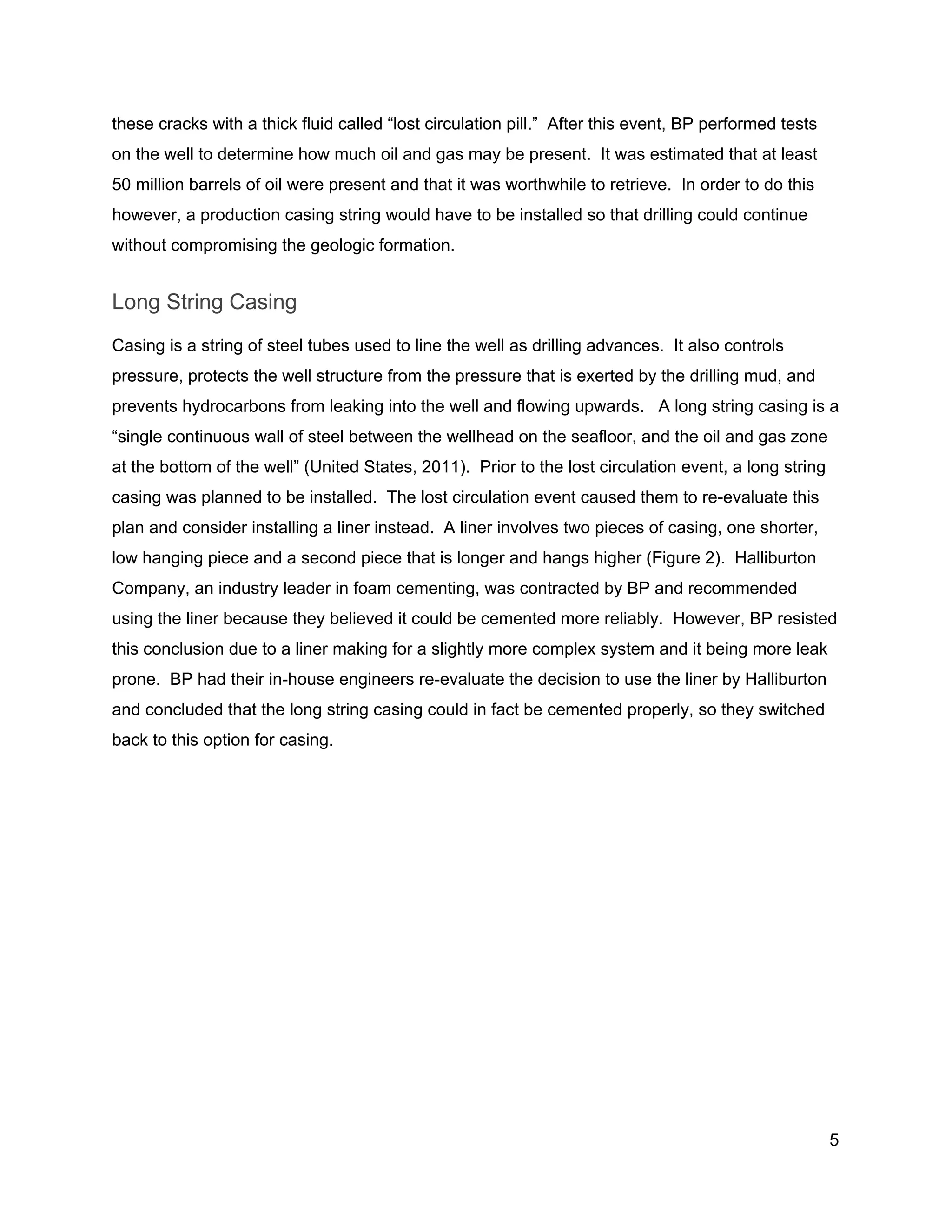  
these cracks with a thick fluid called “lost circulation pill.”  After this event, BP performed tests 
on the well to determine how much oil and gas may be present.  It was estimated that at least 
50 million barrels of oil were present and that it was worthwhile to retrieve.  In order to do this 
however, a production casing string would have to be installed so that drilling could continue 
without compromising the geologic formation. 
Long String Casing 
Casing is a string of steel tubes used to line the well as drilling advances.  It also controls 
pressure, protects the well structure from the pressure that is exerted by the drilling mud, and 
prevents hydrocarbons from leaking into the well and flowing upwards.   A long string casing is a 
“single continuous wall of steel between the wellhead on the seafloor, and the oil and gas zone 
at the bottom of the well” (United States, 2011).  Prior to the lost circulation event, a long string 
casing was planned to be installed.  The lost circulation event caused them to re­evaluate this 
plan and consider installing a liner instead.  A liner involves two pieces of casing, one shorter, 
low hanging piece and a second piece that is longer and hangs higher (Figure 2).  Halliburton 
Company, an industry leader in foam cementing, was contracted by BP and recommended 
using the liner because they believed it could be cemented more reliably.  However, BP resisted 
this conclusion due to a liner making for a slightly more complex system and it being more leak 
prone.  BP had their in­house engineers re­evaluate the decision to use the liner by Halliburton 
and concluded that the long string casing could in fact be cemented properly, so they switched 
back to this option for casing.  
 
5 
 