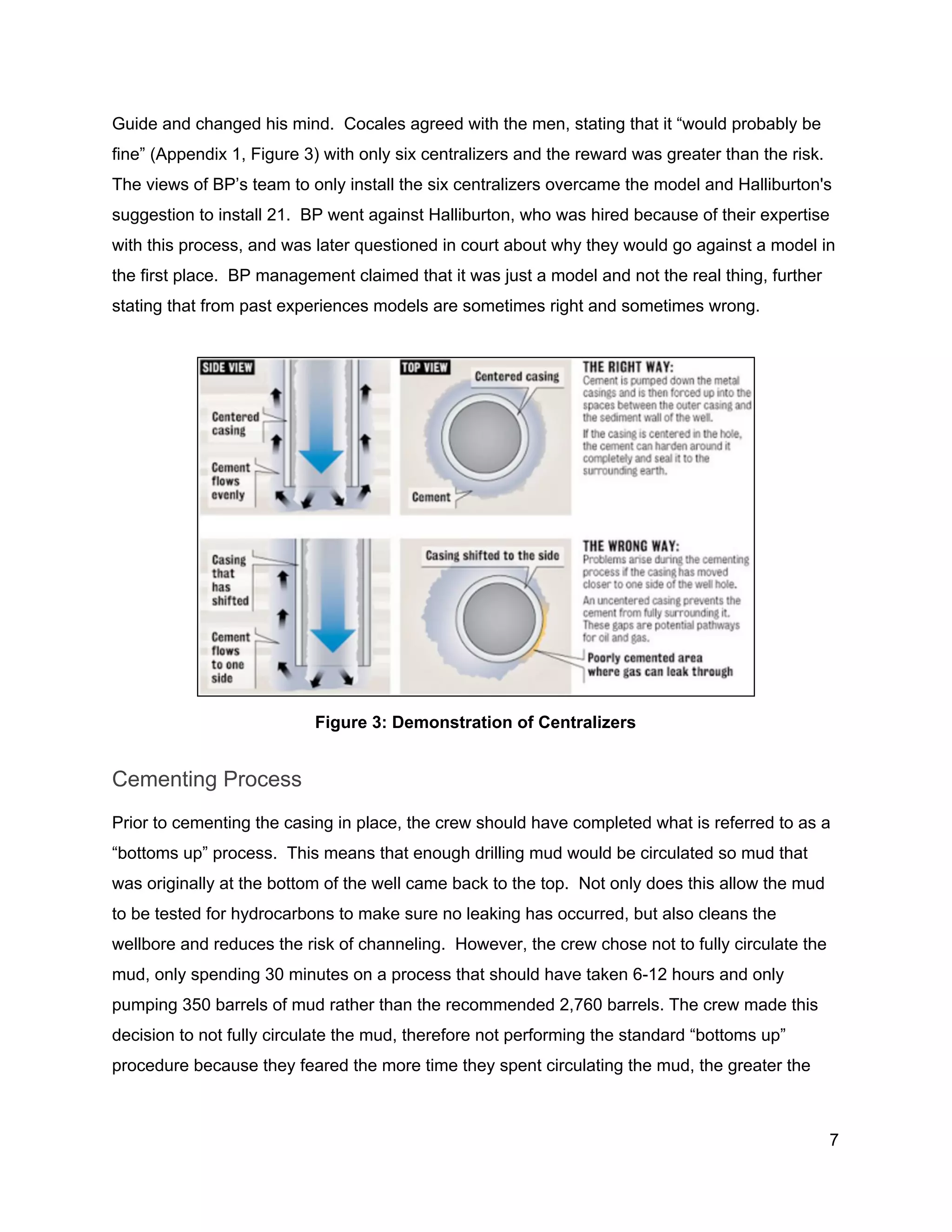  
Guide and changed his mind.  Cocales agreed with the men, stating that it “would probably be 
fine” (Appendix 1, Figure 3) with only six centralizers and the reward was greater than the risk. 
The views of BP’s team to only install the six centralizers overcame the model and Halliburton's 
suggestion to install 21.  BP went against Halliburton, who was hired because of their expertise 
with this process, and was later questioned in court about why they would go against a model in 
the first place.  BP management claimed that it was just a model and not the real thing, further 
stating that from past experiences models are sometimes right and sometimes wrong. 
 
 
Figure 3: Demonstration of Centralizers 
Cementing Process 
Prior to cementing the casing in place, the crew should have completed what is referred to as a 
“bottoms up” process.  This means that enough drilling mud would be circulated so mud that 
was originally at the bottom of the well came back to the top.  Not only does this allow the mud 
to be tested for hydrocarbons to make sure no leaking has occurred, but also cleans the 
wellbore and reduces the risk of channeling.  However, the crew chose not to fully circulate the 
mud, only spending 30 minutes on a process that should have taken 6­12 hours and only 
pumping 350 barrels of mud rather than the recommended 2,760 barrels. The crew made this 
decision to not fully circulate the mud, therefore not performing the standard “bottoms up” 
procedure because they feared the more time they spent circulating the mud, the greater the 
7 
 