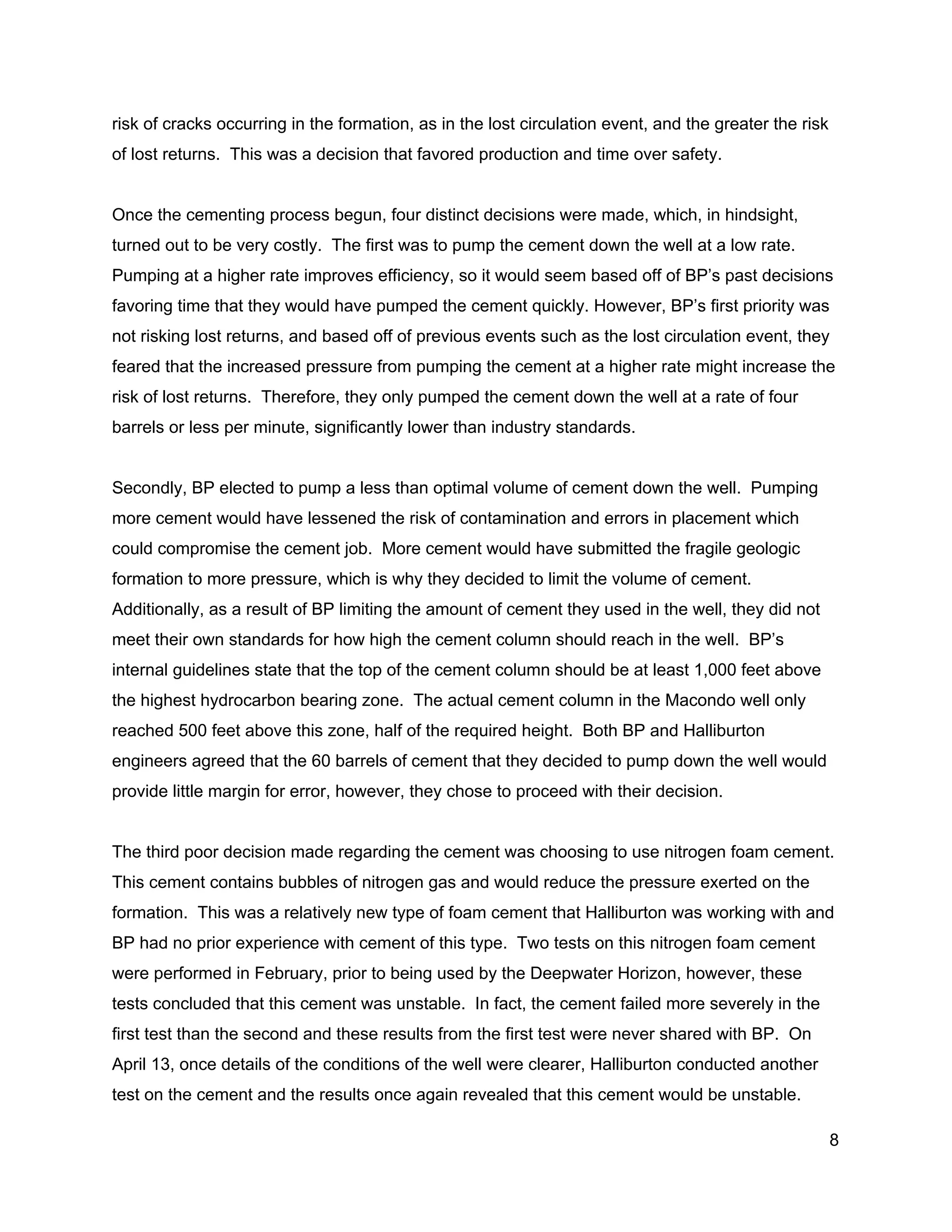  
risk of cracks occurring in the formation, as in the lost circulation event, and the greater the risk 
of lost returns.  This was a decision that favored production and time over safety. 
 
Once the cementing process begun, four distinct decisions were made, which, in hindsight, 
turned out to be very costly.  The first was to pump the cement down the well at a low rate. 
Pumping at a higher rate improves efficiency, so it would seem based off of BP’s past decisions 
favoring time that they would have pumped the cement quickly. However, BP’s first priority was 
not risking lost returns, and based off of previous events such as the lost circulation event, they 
feared that the increased pressure from pumping the cement at a higher rate might increase the 
risk of lost returns.  Therefore, they only pumped the cement down the well at a rate of four 
barrels or less per minute, significantly lower than industry standards. 
 
Secondly, BP elected to pump a less than optimal volume of cement down the well.  Pumping 
more cement would have lessened the risk of contamination and errors in placement which 
could compromise the cement job.  More cement would have submitted the fragile geologic 
formation to more pressure, which is why they decided to limit the volume of cement. 
Additionally, as a result of BP limiting the amount of cement they used in the well, they did not 
meet their own standards for how high the cement column should reach in the well.  BP’s 
internal guidelines state that the top of the cement column should be at least 1,000 feet above 
the highest hydrocarbon bearing zone.  The actual cement column in the Macondo well only 
reached 500 feet above this zone, half of the required height.  Both BP and Halliburton 
engineers agreed that the 60 barrels of cement that they decided to pump down the well would 
provide little margin for error, however, they chose to proceed with their decision. 
 
The third poor decision made regarding the cement was choosing to use nitrogen foam cement. 
This cement contains bubbles of nitrogen gas and would reduce the pressure exerted on the 
formation.  This was a relatively new type of foam cement that Halliburton was working with and 
BP had no prior experience with cement of this type.  Two tests on this nitrogen foam cement 
were performed in February, prior to being used by the Deepwater Horizon, however, these 
tests concluded that this cement was unstable.  In fact, the cement failed more severely in the 
first test than the second and these results from the first test were never shared with BP.  On 
April 13, once details of the conditions of the well were clearer, Halliburton conducted another 
test on the cement and the results once again revealed that this cement would be unstable. 
8 
 