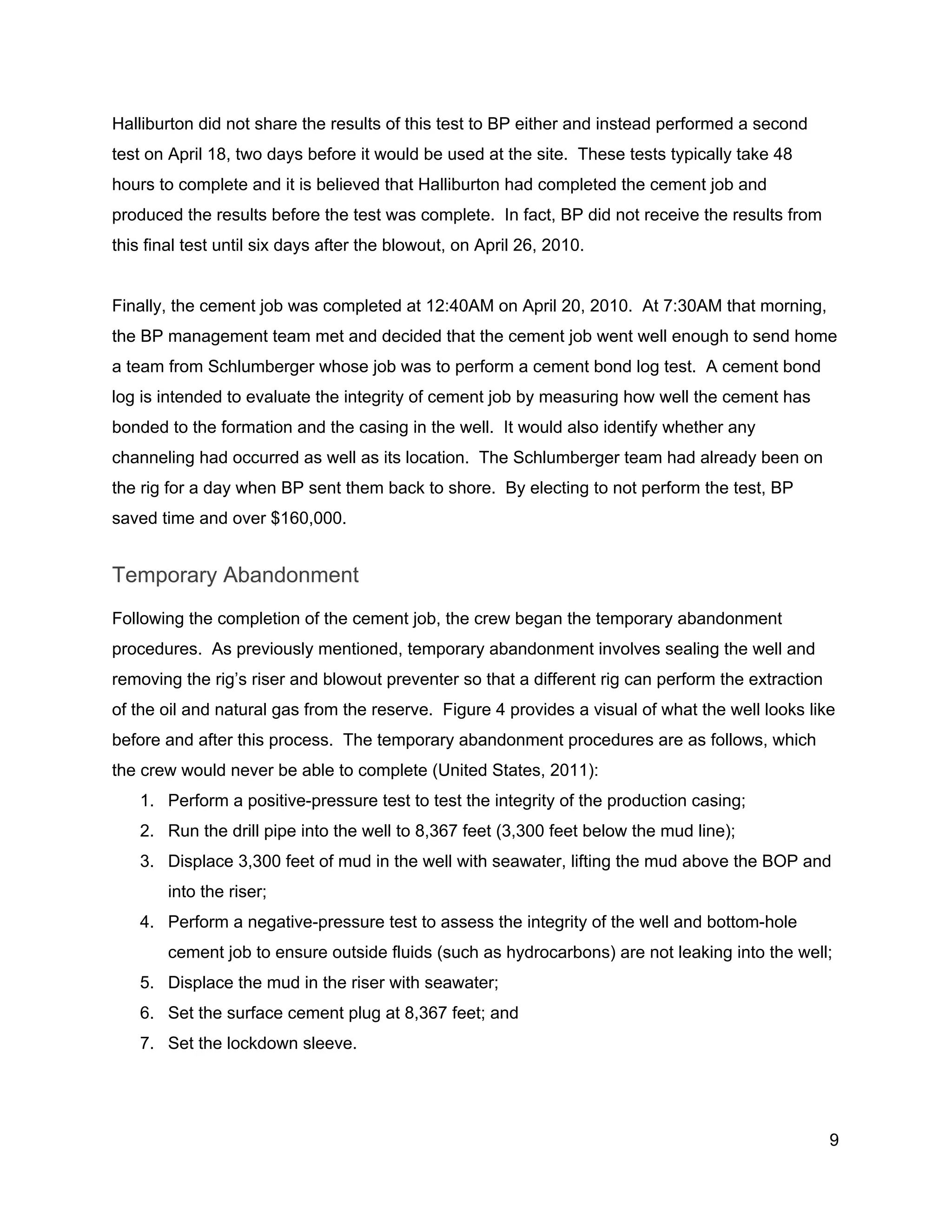  
Halliburton did not share the results of this test to BP either and instead performed a second 
test on April 18, two days before it would be used at the site.  These tests typically take 48 
hours to complete and it is believed that Halliburton had completed the cement job and 
produced the results before the test was complete.  In fact, BP did not receive the results from 
this final test until six days after the blowout, on April 26, 2010. 
 
Finally, the cement job was completed at 12:40AM on April 20, 2010.  At 7:30AM that morning, 
the BP management team met and decided that the cement job went well enough to send home 
a team from Schlumberger whose job was to perform a cement bond log test.  A cement bond 
log is intended to evaluate the integrity of cement job by measuring how well the cement has 
bonded to the formation and the casing in the well.  It would also identify whether any 
channeling had occurred as well as its location.  The Schlumberger team had already been on 
the rig for a day when BP sent them back to shore.  By electing to not perform the test, BP 
saved time and over $160,000. 
Temporary Abandonment 
Following the completion of the cement job, the crew began the temporary abandonment 
procedures.  As previously mentioned, temporary abandonment involves sealing the well and 
removing the rig’s riser and blowout preventer so that a different rig can perform the extraction 
of the oil and natural gas from the reserve.  Figure 4 provides a visual of what the well looks like 
before and after this process.  The temporary abandonment procedures are as follows, which 
the crew would never be able to complete (United States, 2011): 
1. Perform a positive­pressure test to test the integrity of the production casing; 
2. Run the drill pipe into the well to 8,367 feet (3,300 feet below the mud line); 
3. Displace 3,300 feet of mud in the well with seawater, lifting the mud above the BOP and 
into the riser; 
4. Perform a negative­pressure test to assess the integrity of the well and bottom­hole 
cement job to ensure outside fluids (such as hydrocarbons) are not leaking into the well; 
5. Displace the mud in the riser with seawater; 
6. Set the surface cement plug at 8,367 feet; and 
7. Set the lockdown sleeve. 
 
9 
 