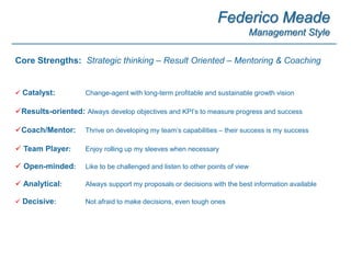 Federico Meade
Management Style
 Catalyst: Change-agent with long-term profitable and sustainable growth vision
Results-oriented: Always develop objectives and KPI’s to measure progress and success
Coach/Mentor: Thrive on developing my team’s capabilities – their success is my success
 Team Player: Enjoy rolling up my sleeves when necessary
 Open-minded: Like to be challenged and listen to other points of view
 Analytical: Always support my proposals or decisions with the best information available
 Decisive: Not afraid to make decisions, even tough ones
Core Strengths: Strategic thinking – Result Oriented – Mentoring & Coaching
 