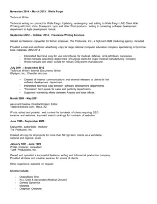 November 2014 – March 2015: Wells Fargo
Technical Writer
Technical writing on contract for Wells Fargo. Updating, re-designing and adding to Wells Fargo LIVE Client Wiki.
Working with html, Visio, Sharepoint, Lync and other Word products. Aiding in converting software development
department to Agile development format.
September 2012 – October 2014: Freelance Writing Services
Served as freelance copywriter for former employer, The Producers, Inc., a high-tech B2B marketing agency. Included
Provided e-mail and electronic advertising copy for large national computer education company specializing in Common
Core materials, 2012-2013
- Interpreted technical copy for use in brochures for medical, defense, oil & petroleum companies
- Wrote manuals describing deployment of surgical stents for major medical manufacturing company
- Wrote manuals and video scripts for military C4Systems manufacturer
-
July 2011 – September 2012
Technical Writer / Internal Documents Writer
Glynlyon, Inc., Chandler Arizona
- Created all internal communications and external releases to clients for the
software development department.
- Interpreted technical copy between software development departments
- “Translated’ tech-speak for sales and publicity departments
- Supported marketing efforts between Arizona and Iowa offices.
March 2009 - May 2011
Assistant Creative Director/Content Editor
TextLinkBrokers.com, Mesa, AZ
Wrote, edited and provided web content for hundreds of clients requiring SEO
services and websites. Improved search rankings for hundreds of websites.
June 1999 - September 2008
Copywriter, audio/video producer
The Producers, Inc.
Created all copy for all projects for more than 50 high-tech clients on a worldwide,
national and regional scale.
January 1991 - June 1999
Writer, producer, consultant
Tuerff Productions, Inc.
Owned and operated a successful freelance writing and infomercial production company.
Provided all ideas and creative services for scores of clients.
Other experience available on request.
Clients Include:
- Chase/Bank One
- W.L. Gore & Associates (Medical Division)
- General Dynamics
- Motorola
- Chapman Chevrolet
 