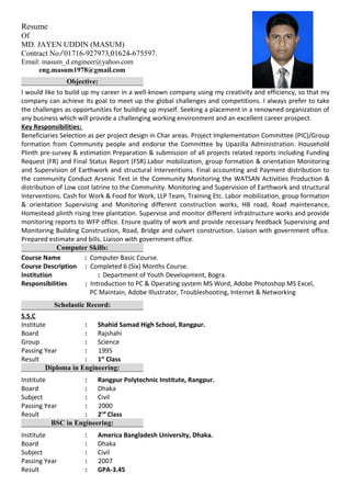 Resume
Of
MD. JAYEN UDDIN (MASUM)
Contract No ∕ 01716-927973,01624-675597.
Email: masum_d.engineer@yahoo.com
eng.masum1978@gmail.com
Objective:
I would like to build up my career in a well-known company using my creativity and efficiency, so that my
company can achieve its goal to meet up the global challenges and competitions. I always prefer to take
the challenges as opportunities for building up myself. Seeking a placement in a renowned organization of
any business which will provide a challenging working environment and an excellent career prospect.
Key Responsibilities:
Beneficiaries Selection as per project design in Char areas. Project Implementation Committee (PIC)/Group
formation from Community people and endorse the Committee by Upazilla Administration. Household
Plinth pre-survey & estimation Preparation & submission of all projects related reports including Funding
Request (FR) and Final Status Report (FSR).Labor mobilization, group formation & orientation Monitoring
and Supervision of Earthwork and structural Interventions. Final accounting and Payment distribution to
the community Conduct Arsenic Test in the Community Monitoring the WATSAN Activities Production &
distribution of Low cost latrine to the Community. Monitoring and Supervision of Earthwork and structural
Interventions. Cash for Work & Food for Work, LLP Team, Training Etc. Labor mobilization, group formation
& orientation Supervising and Monitoring different construction works, HB road, Road maintenance,
Homestead plinth rising tree plantation. Supervise and monitor different infrastructure works and provide
monitoring reports to WFP office. Ensure quality of work and provide necessary feedback Supervising and
Monitoring Building Construction, Road, Bridge and culvert construction. Liaison with government office.
Prepared estimate and bills. Liaison with government office.
Computer Skills:
Course Name : Computer Basic Course.
Course Description : Completed 6 (Six) Months Course.
Institution : Department of Youth Development, Bogra.
Responsibilities : Introduction to PC & Operating system MS Word, Adobe Photoshop MS Excel,
PC Maintain, Adobe Illustrator, Troubleshooting, Internet & Networking
Scholastic Record:
S.S.C
Institute : Shahid Samad High School, Rangpur.
Board : Rajshahi
Group : Science
Passing Year : 1995
Result : 1st
Class
Diploma in Engineering:
Institute : Rangpur Polytechnic Institute, Rangpur.
Board : Dhaka
Subject : Civil
Passing Year : 2000
Result : 2nd
Class
BSC in Engineering:
Institute : America Bangladesh University, Dhaka.
Board : Dhaka
Subject : Civil
Passing Year : 2007
Result : GPA-3.45
 