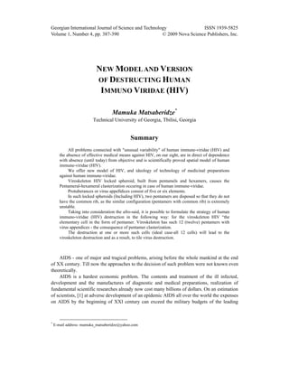 Georgian International Journal of Science and Technology ISSN 1939-5825
Volume 1, Number 4, pp. 387-390 © 2009 Nova Science Publishers, Inc.
NEW MODELAND VERSION
OF DESTRUCTING HUMAN
IMMUNO VIRIDAE (HIV)
Mamuka Matsaberidze*
Technical University of Georgia, Tbilisi, Georgia
Summary
All problems connected with "unusual variability" of human immune-viridae (HIV) and
the absence of effective medical means against HIV, on our sight, are in direct of dependence
with absence (until today) from objective and is scientifically proved spatial model of human
immune-viridae (HIV).
We offer new model of HIV, and ideology of technology of medicinal preparations
against human immune-viridae.
Viroskeleton HIV locked spheroid, built from pentamels and hexamers, causes the
Pentameral-hexameral clasterization occuring in case of human immune-viridae.
Protuberances or virus appelldices consist of five or six elements.
In such locked spheroids (Including HIV), two pentamers are disposed so that they do not
have the common rib, as the similar configuration (pentamers with common rib) is extremely
unstable.
Taking into consideration the afro-said, it is possible to formulate the strategy of human
immuno-viridae (HIV) destruction in the following way: for the viroskeleton HIV “the
elementary cell in the form of pentamer. Viroskeleton has such 12 (twelve) pentamers with
virus appendices - the consequence of pentamer clasterization.
The destruction at one or more such cells (ideal case-all 12 cells) will lead to the
viroskeleton destruction and as a result, to tile virus destruction.
AIDS - one of major and tragical problems, arising before the whole mankind at the end
of XX century. Till now the approaches to the decision of such problem were not known even
theoretically.
AIDS is a hardest economic problem. The contents and treatment of the ill infected,
development and the manufactures of diagnostic and medical preparations, realization of
fundamental scientific researches already now cost many billions of dollars. On an estimation
of scientists, [1] at adverse development of an epidemic AIDS all over the world the expenses
on AIDS by the beginning of XXI century can exceed the military budgets of the leading
*
E-mail address: mamuka_matsaberidze@yahoo.com
 