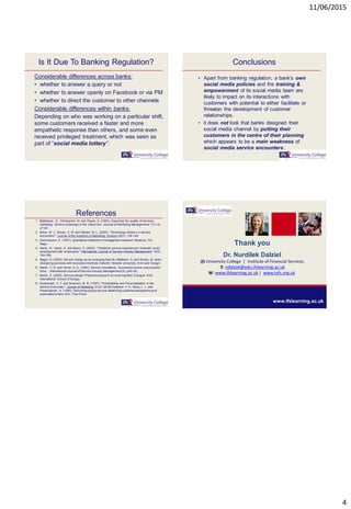 11/06/2015
4
Is It Due To Banking Regulation?
Considerable differences across banks:
• whether to answer a query or not
• whether to answer openly on Facebook or via PM
• whether to direct the customer to other channels
Considerable differences within banks:
Depending on who was working on a particular shift,
some customers received a faster and more
empathetic response than others, and some even
received privileged treatment, which was seen as
part of “social media lottery”.
Conclusions
• Apart from banking regulation, a bank’s own
social media policies and the training &
empowerment of its social media team are
likely to impact on its interactions with
customers with potential to either facilitate or
threaten the development of customer
relationships.
• it does not look that banks designed their
social media channel by putting their
customers in the centre of their planning
which appears to be a main weakness of
social media service encounters.
References
1. Ballantyne, D., Christopher, M. and Payne, A. (1995). Improving the quality of services
marketing: Service (re)design is the critical link. Journal of Marketing Management.11(1-3),
p7-24.
2. Bitner, M. J., Brown, S. W. and Meuter, M. L. (2000). "Technology infusion in service
encounters." Journal of the Academy of Marketing Science 28(1): 138-149.
3. Gummesson, E. (1991). Qualitative methods in managementresearch. Newbury, CA.:
Sage.
4. Harris, R., Harris, K. and Baron, S. (2003). "Theatrical service experiences: Dramatic script
development with employees." International Journal of Service Industry Management 14(2):
184-199.
5. Mager, B. (2009). Service design as an emerging field In: Miettinen, S. and Kivisto, M. (eds)
Designing services with innovative methods.Helsinki: Helsinki University of Art and Design.
6. Martin, C. R. and Horne, D. A. (1993). Service innovations: Successful versus unsuccessful
firms. . International Journal of Service Industry Management(4), p49–65.
7. Moritz, S. (2005). Service design:Practical access to an evolving field.Cologne: Koln
International School of Design.
8. Surprenant, C. F. and Solomon, M. R. (1987). "Predictability and Personalization in the
Service Encounter." Journal of Marketing 51(2): 86-96.Zeithaml, V. A., Berry, L. L. and
Parasuraman, A. (1990). Delivering quality service:Balancing customerperceptions and
expectations New York: Free Press.
Thank you
Dr. Nurdilek Dalziel
ifs University College | Institute of Financial Services
E: ndalziel@edu.ifslearning.ac.uk
W: www.ifslearning.ac.uk | www.iofs.org.uk
www.ifslearning.ac.uk
 