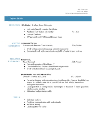 830 N 100 W #2
Provo Utah, 84604
435-224-3738 | tysonjterry@gmail.com
TYSON TERRY
EDUCATION B.S. Biology Brigham Young University
 University Spanish Learning Certificate
 Academic Half Tuition Scholarship 7/14-4/16
 Honored Graduate
 87th
percentile on ETS National Biology Exam
RESEARCH
EXPERIENCE
SKILLS
ASSOCIATE EDITOR
AMPHIBIAN & REPTILE CONSERVATION 1/16-Present
 Work with researchers to develop scientific manuscript
 Contact and work with experts in diverse fields of study for peer reviews
Researcher,
KLAS Research 8/16-Present
 Gain understanding of Healthcare IT
 Contact and collect feedback from healthcare providers
 Work with clinical team to accomplish goals
INDEPENDENT MENTORED RESEARCH
CURRENT SYRPHID RESEARCH 4/15- Present
 Currently finishing project to determine which hover flies (Insecta: Syrphidae) are
present at a mid-elevation site in central Utah and their relative abundances
throughout the summer
 Developed skills in sorting malaise trap samples of thousands of insect specimens
into taxonomic families
 Maintained malaise traps weekly
 Statistical analysis
 Proficient communication with professionals
 Technical writing
 Learning ( I love to learn)
WRITING
EXPERIENCE
 