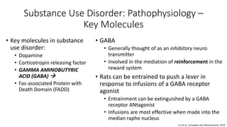 Substance Use Disorder: Pathophysiology –
Key Molecules
• Key molecules in substance
use disorder:
• Dopamine
• Corticotropin releasing factor
• GAMMA AMINOBUTYRIC
ACID (GABA) 
• Fas-associated Protein with
Death Domain (FADD)
• GABA
• Generally thought of as an inhibitory neuro
transmitter
• Involved in the mediation of reinforcement in the
reward system
• Rats can be entrained to push a lever in
response to infusions of a GABA receptor
agonist
• Entrainment can be extinguished by a GABA
receptor ANtagonist
• Infusions are most effective when made into the
median raphe nucleus
Liu et al., European Jour Neuroscience, 2016
 