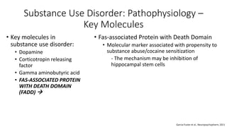 Substance Use Disorder: Pathophysiology –
Key Molecules
• Key molecules in
substance use disorder:
• Dopamine
• Corticotropin releasing
factor
• Gamma aminobutyric acid
• FAS-ASSOCIATED PROTEIN
WITH DEATH DOMAIN
(FADD) 
Garcia-Fuster et al., Neuropsychopharm, 2011
• Fas-associated Protein with Death Domain
• Molecular marker associated with propensity to
substance abuse/cocaine sensitization
- The mechanism may be inhibition of
hippocampal stem cells
 