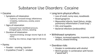 Substance Use Disorders: Cocaine
• Cocaine
• Symptoms of intoxication
- Euphoria, increased energy, talkativeness
- Irritability, restlessness, anxiety, severe
paranoia
• Signs of intoxication
- Increased heart rate/blood pressure,
enlarged pupils, tremors, sweating
• Duration of intoxication
- Injection/smoking: stronger shorter high (5-10
mins)
- Snorting: less intense, longer high (15-30 mins)
• Forms
• Powder - snorting, injection
• Crystalline (“crack”) - smoked
• Long term physical effects
• Loss of smell, runny nose, nosebleeds
• Bowel gangrene
• Myocardial infarcts, heart failure, stroke,
pulmonary inflammation (“crack lung”)
• HIV, viral hepatitis
• Bacterial infections (endocarditis)
• Withdrawal symptoms
• Fatigue, increased appetite, insomnia, vivid
dreams, slowed thinking
• Overdose risks
• Greater in combination with alcohol
• MUCH greater in combination with heroin
(“speed ball”)
 