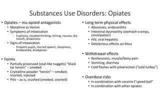 Substances Use Disorders: Opiates
• Opiates – mu opioid antagonists
• Morphine vs Heroin
• Symptoms of intoxication
- Euphoria, clouded thinking, itching, nausea, dry
mouth, drowsiness
• Signs of intoxication
- Pinpoint pupils, slurred speech, sleepiness,
bradycardia, bradypnea
• Forms
• Partially processed (coal-like nuggets) “black
tar heroin” – smoked
• Crystalline powder “heroin” – smoked,
snorted, injected
• Pills – as is, crushed (smoked, snorted)
• Long term physical effects
• Abscesses, endocarditis
• Intestinal dysmotility (stomach cramps,
constipation)
• HIV, viral hepatitis
• Deleterious effects on fetus
• Withdrawal effects
• Restlessness, muscle/bony pain
• Vomiting, diarrhea
• Cold flashes with piloerection (“cold turkey”)
• Overdose risks
• In combination with cocaine (“speed ball”
• In combination with other opiates
 