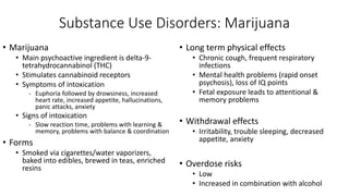 Substance Use Disorders: Marijuana
• Marijuana
• Main psychoactive ingredient is delta-9-
tetrahydrocannabinol (THC)
• Stimulates cannabinoid receptors
• Symptoms of intoxication
- Euphoria followed by drowsiness, increased
heart rate, increased appetite, hallucinations,
panic attacks, anxiety
• Signs of intoxication
- Slow reaction time, problems with learning &
memory, problems with balance & coordination
• Forms
• Smoked via cigarettes/water vaporizers,
baked into edibles, brewed in teas, enriched
resins
• Long term physical effects
• Chronic cough, frequent respiratory
infections
• Mental health problems (rapid onset
psychosis), loss of IQ points
• Fetal exposure leads to attentional &
memory problems
• Withdrawal effects
• Irritability, trouble sleeping, decreased
appetite, anxiety
• Overdose risks
• Low
• Increased in combination with alcohol
 
