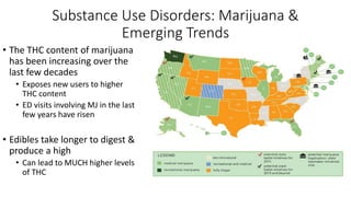 Substance Use Disorders: Marijuana &
Emerging Trends
• The THC content of marijuana
has been increasing over the
last few decades
• Exposes new users to higher
THC content
• ED visits involving MJ in the last
few years have risen
• Edibles take longer to digest &
produce a high
• Can lead to MUCH higher levels
of THC
 