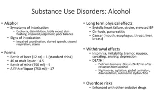Substance Use Disorders: Alcohol
• Alcohol
• Symptoms of intoxication
• Euphoria, disinhibition, labile mood, skin
flushing, impaired judgement, poor balance
• Signs of intoxication
• Impaired coordination, slurred speech, slowed
respiration, ataxia
• Forms:
• Bottle of beer (12 oz) – 1 (standard drink)
• 40 oz malt liquor – 4.5
• Bottle of wine (750 ml) – 5
• A fifth of liquor (750 ml) – 17
• Long term physical effects
• Systolic heart failure, stroke, elevated BP
• Cirrhosis, pancreatitis
• Cancer (mouth, esophagus, throat, liver,
breast)
• Withdrawal effects
• Insomnia, irritability, tremor, nausea,
sweating, anxiety, depression
• DEATH!
- Delirium tremens: Occurs 24-72 hrs after
cessation from alcohol
- Nightmares, agitation, global confusion,
disorientation, autonomic dysfunction
• Overdose risks
• Enhanced with other sedative drugs
 