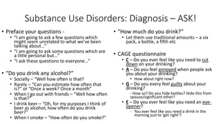 Substance Use Disorders: Diagnosis – ASK!
• Preface your questions -
• “I am going to ask a few questions which
might seem unrelated to what we’ve been
talking about…”
• “I am going to ask some questions which are
a little personal but…”
• “I ask these questions to everyone…”
• “Do you drink any alcohol?”
• Socially – “Well how often is that?
• Rarely – “Can you estimate how often that
is?” or “Once a week? Once a month”
• When I go out with friends – “Well how often
is that?”
• I drink beer – “Oh, for my purposes I think of
beer as alcohol; how often do you drink
beer?”
• When I smoke – “How often do you smoke?”
• “How much do you drink?”
• Let them use traditional amounts – a six
pack, a bottle, a fifth etc
• CAGE questionnaire
• C – Do you ever feel like you need to cut
down on your drinking?
• A – Do you feel annoyed when people ask
you about your drinking?
• How about right now?
• G – Do you every feel guilty about your
drinking?
- How so? Do you hide bottles? Hide this from
spouse/significant other?
• E – Do you ever feel like you need an eye-
opener?
- You ever feel like you need a drink in the
morning just to ‘get right’?
 