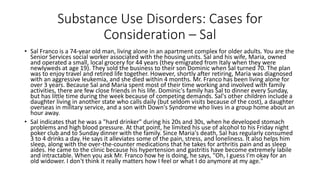 Substance Use Disorders: Cases for
Consideration – Sal
• Sal Franco is a 74-year old man, living alone in an apartment complex for older adults. You are the
Senior Services social worker associated with the housing units. Sal and his wife, Maria, owned
and operated a small, local grocery for 44 years (they emigrated from Italy when they were
newlyweds at age 19). They sold the business to their son Dominic when Sal turned 70. The plan
was to enjoy travel and retired life together. However, shortly after retiring, Maria was diagnosed
with an aggressive leukemia, and she died within 4 months. Mr. Franco has been living alone for
over 3 years. Because Sal and Maria spent most of their time working and involved with family
activities, there are few close friends in his life. Dominic's family has Sal to dinner every Sunday,
but has little time during the week because of competing demands. Sal's other children include a
daughter living in another state who calls daily (but seldom visits because of the cost), a daughter
overseas in military service, and a son with Down's Syndrome who lives in a group home about an
hour away.
• Sal indicates that he was a "hard drinker" during his 20s and 30s, when he developed stomach
problems and high blood pressure. At that point, he limited his use of alcohol to his Friday night
poker club and to Sunday dinner with the family. Since Maria's death, Sal has regularly consumed
3 to 4 drinks a day. He says it alleviates some of the pain, stress, and loneliness. It also helps him
sleep, along with the over-the-counter medications that he takes for arthritis pain and as sleep
aides. He came to the clinic because his hypertension and gastritis have become extremely labile
and intractable. When you ask Mr. Franco how he is doing, he says, "Oh, I guess I'm okay for an
old widower. I don't think it really matters how I feel or what I do anymore at my age."
 