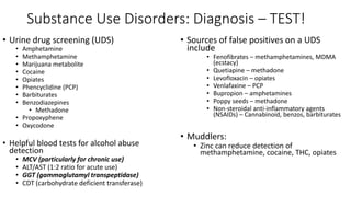 Substance Use Disorders: Diagnosis – TEST!
• Urine drug screening (UDS)
• Amphetamine
• Methamphetamine
• Marijuana metabolite
• Cocaine
• Opiates
• Phencyclidine (PCP)
• Barbiturates
• Benzodiazepines
• Methadone
• Propoxyphene
• Oxycodone
• Helpful blood tests for alcohol abuse
detection
• MCV (particularly for chronic use)
• ALT/AST (1:2 ratio for acute use)
• GGT (gammaglutamyl transpeptidase)
• CDT (carbohydrate deficient transferase)
• Sources of false positives on a UDS
include
• Fenofibrates – methamphetamines, MDMA
(ecstacy)
• Quetiapine – methadone
• Levofloxacin – opiates
• Venlafaxine – PCP
• Bupropion – amphetamines
• Poppy seeds – methadone
• Non-steroidal anti-inflammatory agents
(NSAIDs) – Cannabinoid, benzos, barbiturates
• Muddlers:
• Zinc can reduce detection of
methamphetamine, cocaine, THC, opiates
 