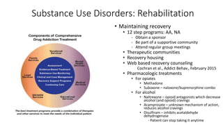 Substance Use Disorders: Rehabilitation
• Maintaining recovery
• 12 step programs: AA, NA
- Obtain a sponsor
- Be part of a supportive community
- Attend regular group meetings
• Therapeutic communities
• Recovery housing
• Web based recovery counseling
Cochran et al., Addict Behav., February 2015
• Pharmacologic treatments
• For opiates
• Methadone
• Suboxone – naloxone/buprenorphine combo
• For alcohol
• Naltrexone – opioid antagonists which decrease
alcohol (and opioid) cravings
• Acamprosate – unknown mechanism of action,
reduces alcohol cravings
• Disulfiram – inhibits acetaldehyde
dehydrogenase
- Patient can stop taking it anytime
 