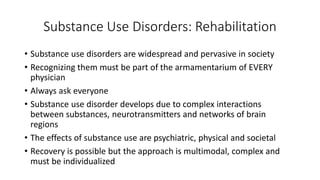 Substance Use Disorders: Rehabilitation
• Substance use disorders are widespread and pervasive in society
• Recognizing them must be part of the armamentarium of EVERY
physician
• Always ask everyone
• Substance use disorder develops due to complex interactions
between substances, neurotransmitters and networks of brain
regions
• The effects of substance use are psychiatric, physical and societal
• Recovery is possible but the approach is multimodal, complex and
must be individualized
 