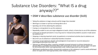 Substance Use Disorders: “What IS a drug
anyway??”
• DSM V describes substance use disorder (SUD):
• Taking the substance in larger amounts and for longer than intended
• Wanting to cut down or quit but not being able to do it
• Spending a lot of time obtaining the substance
• Craving or a strong desire to use the substance
• Repeatedly unable to carry out major obligations at work, school, or home due to use of the substance
• Continued use despite persistent or recurring social or interpersonal problems caused or made worse
by substance use
• Stopping or reducing important social, occupational, or recreational activities due to substance use
• Recurrent use of substances in physically hazardous situations
• Consistent use of substances despite acknowledgment of persistent or recurrent physical or
psychological difficulties from their use
• Tolerance as defined by either a need for markedly increased amounts to achieve intoxication or
desired effect or markedly diminished effect with continued use of the same amount. (Does not apply
for diminished effect when used appropriately under medical supervision e.g. for opioids)
• Withdrawal manifesting as either characteristic syndrome or the substance is used to avoid withdrawal
(Does not apply when used appropriately under medical supervision)
 