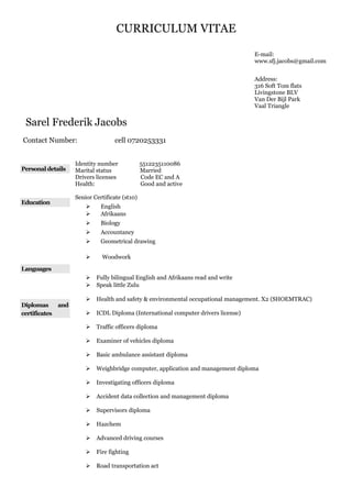 CURRICULUM VITAE
Sarel Frederik Jacobs
Contact Number: cell 0720253331
Personal details
Identity number 5512235110086
Marital status Married
Drivers licenses Code EC and A
Health: Good and active
Education
Senior Certificate (st10)
 English
 Afrikaans
 Biology
 Accountancy
 Geometrical drawing
 Woodwork
Languages
 Fully bilingual English and Afrikaans read and write
 Speak little Zulu
Diplomas and
certificates
 Health and safety & environmental occupational management. X2 (SHOEMTRAC)
 ICDL Diploma (International computer drivers license)
 Traffic officers diploma
 Examiner of vehicles diploma
 Basic ambulance assistant diploma
 Weighbridge computer, application and management diploma
 Investigating officers diploma
 Accident data collection and management diploma
 Supervisors diploma
 Hazchem
 Advanced driving courses
 Fire fighting
 Road transportation act
E-mail:
www.sfj.jacobs@gmail.com
Address:
316 Soft Tom flats
Livingstone BLV
Van Der Bijl Park
Vaal Triangle
 