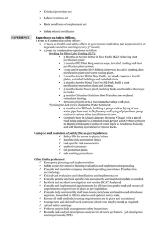  Criminal procedure act
 Labour relations act
 Basic conditions of employment act
 Safety related certificates
EXPERIENCE Experience as Safety Officer.
7 Years as Construction safety officer:
 2 Years as Health and safety officer at government institution and representative at
regional committee meetings (every 3rd
month)
 5 years on construction experience as follow:
Working for Silver Lake Trading (SLT):
 3 Months at Arcelor Mittal in New Castle (KZN) Erecting dust
purification plant
 7 months PPC Piket Berg western cape, installed ducting and dust
purification plant system.
 1 year and 8 months BHP Billiton Meyerton, installed ducting, dust
purification plant and water cooling plant.
 7 months Arcelor Mittal New Castle , serviced convenors, install
plates, extended buildings and installed shuts.
 5 months Arcelor Mittal Van Der Bijl Park, build a dust
purification/extraction plant and ducting.
 5 months Kusile Power plant, building tanks and installed stairways
on tanks.
 3 months Columbus Stainless Steel Manufacturer replaced
redundant ducting.
 Between projects at SLT steel manufacturing workshop.
Working for Jest Civil’s (Isiphethu Water Services):
 9 months at in Witbank, building a pump station, laying of raw
water pipe lines next to N4Freeway and laying of pipes from pump
station to various other installations in town.
 Currently busy in Giyani Limpopo (Muyexe Village) with a gravel
road being upgrade to a bitumen road, project and Oversee a project
in Mapela (Mokopane) laying of water pipes to residential housing
and soft blasting operations to remove rocks.
Compile and maintain of safety file as per legislation:
 Safety File for access to plants/mines
 Baseline risk assessment (hira)
 task specific risk assessments
 method statements
 fall protection plans
 safe working procedures
Other Duties preformed
 Emergency planning and implementation
 Safety aspect for abrasive blasting evaluation and implementation planning
 Compile and maintain company standard operating procedures, Construction
methodology
 Critical task evaluation and identification and implementation
 Compile generic and task specific risk assessments and maintain/update as needed.
 Incident and accident investigation and resolve (SCAT Analyses)
 Compile and implemented appointments for all functions performed and ensure all
appointments required are in place as per legislation.
 Compile daily and monthly staff man-hours/sick/leave and maintained attendance
registers, forwarded to HR for salaries and updated safety stats.
 Ensure all staff medicals/training requirements are in place and maintained.
 Manage new and old staff work contracts (short term employment) as required.
 Attend safety meetings
 Preform project daily management safety inspections
 Hazards task and job descriptions analysis for all work performed. (job description
and requirements/PPE)
 