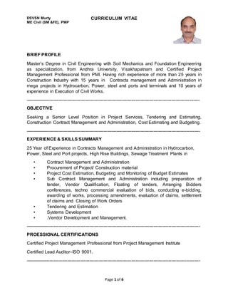 Page 1 of 6
DSVSN Murty
ME Civil (SM &FE), PMP
CURRICULUM VITAE
BRIEF PROFILE
Master’s Degree in Civil Engineering with Soil Mechanics and Foundation Engineering
as specialization, from Andhra University, Visakhapatnam and Certified Project
Management Professional from PMI. Having rich experience of more than 25 years in
Construction Industry with 15 years in Contracts management and Administration in
mega projects in Hydrocarbon, Power, steel and ports and terminals and 10 years of
experience in Execution of Civil Works.
---------------------------------------------------------------------------------------------------------------------
OBJECTIVE
Seeking a Senior Level Position in Project Services, Tendering and Estimating,
Construction Contract Management and Administration, Cost Estimating and Budgeting.
---------------------------------------------------------------------------------------------------------------------
EXPERIENCE & SKILLS SUMMARY
25 Year of Experience in Contracts Management and Administration in Hydrocarbon,
Power, Steel and Port projects, High Rise Buildings, Sewage Treatment Plants in
• Contract Management and Administration
• Procurement of Project/ Construction material
• Project Cost Estimation, Budgeting and Monitoring of Budget Estimates
• Sub Contract Management and Administration including preparation of
tender, Vendor Qualification, Floating of tenders, Arranging Bidders
conferences, techno commercial evaluation of bids, conducting e-bidding,
awarding of works, processing amendments, evaluation of claims, settlement
of claims and Closing of Work Orders
• Tendering and Estimation
• Systems Development
• .Vendor Development and Management.
---------------------------------------------------------------------------------------------------------------------
PROESSIONAL CERTIFICATIONS
Certified Project Management Professional from Project Management Institute
Certified Lead Auditor–ISO 9001.
---------------------------------------------------------------------------------------------------------------------
 