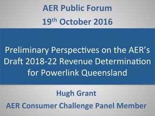 ]"
AER$Public$Forum$
19th$October$2016"
Preliminary"Perspec/ves"on"the"AER’s"
Dra9"2018>22"Revenue"Determina/on"
for"Powerlink"Queensland"
Hugh$Grant$$
AER$Consumer$Challenge$Panel$Member$1"
 