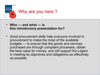 Why are you here ?
• Who — and what — is
this introductory presentation for?
• Good procurement skills help everyone involved in
procurement to make the most of the available
budgets — to ensure that the goods and services
purchased are through compliant processes, obtain
the best value for money, and will support the Legion
in meeting its objectives and obligations as effectively
as possible.
 