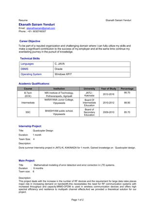 Resume Ekanath Sairam Yenduri
Page 1 of 2
Ekanath Sairam Yenduri
Email : ekanathsairam@gmail.com
Phone : +91- 9030749307
Career Objective
To be part of a reputed organization and challenging domain where I can fully utilize my skills and
make a significant contribution to the success of my employer and at the same time continue my
everlasting journey in the pursuit of knowledge.
Technical Skills
Languages C, JAVA
DBMS Oracle
Operating System Windows XP/7
Academic Qualifications:
Course Institution University Year of Study Percentage
B.Tech
(ECE)
NRI Institute of Technology,
Pothavarapadu, Agiripalli
JNTU -
Kakinada
2012-2016
66.70
Intermediate
NARAYANA Junior College,
Vijayawada
Board Of
Intermediate
Education
2010-2012 88.90
SSC
BHASHYAM public school,
Vijayawada
Board of
Secondary
Education
2009-2010 85.70
Internship Project:
Title: Quadcopter Design
Duration: 1 month
Team Size: 4
Description:
Done summer Internship project in JNTU-K, KAKINADA for 1 month. Gained knowledge on Quadcopter design.
Main Project:
Title : Mathematical modeling of error detection and error correction in LTE systems.
Duration : 6 months
Team size: 6
Description:
This project deals with the increase in the number of RF devices and the requirement for large data rates places
major role in increasing demand on bandwidth.this necessitates the need for RF communication systems with
increased throughput and capacity.MIMO-OFDM is used in wireless communication devices and offers high
spectral efficiency and resilience to multipath channel effects.And we provided a theoretical solution for our
project.
 
