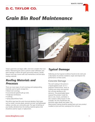 Grain Bin Roof Maintenance
1www.dctaylorco.com
WHITE PAPER
There are many types of roof coverings and waterproofing
materials used on grain storage bins.
• Metal roof coverings.
• Conventional asphalt built-up roofs.
• Single-ply membranes.
• Coatings.
• Spray polyurethane foam.
Not all bin tops have the same structural decking. Deck types
such as metal, concrete plank, poured concrete, and lightweight
cellular concretes are commonly used. The type of decking at
your facility will determine the roofing material options that
should be used for repair or replacement.
Following are four typical conditions found on bin roofs and
a description of activities needed to repair and improve the
performance of these assets.
Concrete Damage
The roof coating in this photo is
a liquid-applied acrylic set in a
polyester reinforcement. Areas of
coating wore away and exposed
the concrete decking to the
elements. This preventable failure
exposed the product inside the
bins to rain, insects, and birds. It
also created a safety hazard. In this
example, the area should have the
perimeter edge rebuilt and sealed. The
deteriorated coating should be peeled back and new product
installed to level and then waterproof the roof area.
Roofing Materials and
Processes
Typical DamageToday’s grain bins are larger, taller, and more complex than ever
before. Maintaining bin roofs to prevent water infiltration and
grain damage is vital to the grain processing industry. Facility
owners must stay current with roof maintenance and the latest
roofing materials.
 