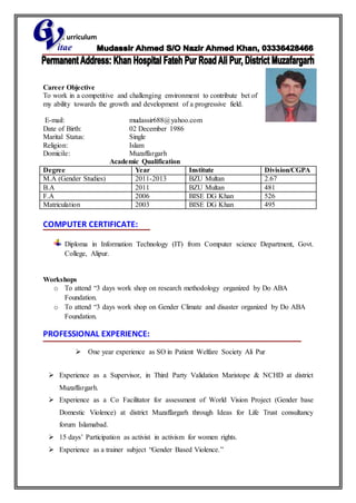 C urriculum
itae
Career Objective
To work in a competitive and challenging environment to contribute bet of
my ability towards the growth and development of a progressive field.
E-mail: mudassir688@yahoo.com
Date of Birth: 02 December 1986
Marital Status: Single
Religion: Islam
Domicile: Muzaffargarh
Academic Qualification
Degree Year Institute Division/CGPA
M.A (Gender Studies) 2011-2013 BZU Multan 2.67
B.A 2011 BZU Multan 481
F.A 2006 BISE DG Khan 526
Matriculation 2003 BISE DG Khan 495
COMPUTER CERTIFICATE:
Diploma in Information Technology (IT) from Computer science Department, Govt.
College, Alipur.
Workshops
o To attend “3 days work shop on research methodology organized by Do ABA
Foundation.
o To attend “3 days work shop on Gender Climate and disaster organized by Do ABA
Foundation.
PROFESSIONAL EXPERIENCE:
 One year experience as SO in Patient Welfare Society Ali Pur
 Experience as a Supervisor, in Third Party Validation Maristope & NCHD at district
Muzaffargarh.
 Experience as a Co Facilitator for assessment of World Vision Project (Gender base
Domestic Violence) at district Muzaffargarh through Ideas for Life Trust consultancy
forum Islamabad.
 15 days’ Participation as activist in activism for women rights.
 Experience as a trainer subject “Gender Based Violence.”
 