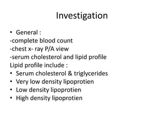 Investigation
• General :
-complete blood count
-chest x- ray P/A view
-serum cholesterol and lipid profile
Lipid profile include :
• Serum cholesterol & triglycerides
• Very low density lipoprotien
• Low density lipoprotien
• High density lipoprotien
 