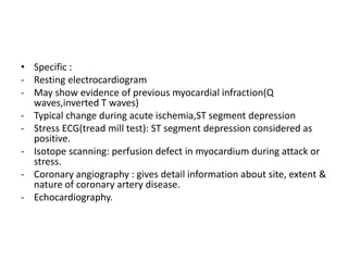 • Specific :
- Resting electrocardiogram
- May show evidence of previous myocardial infraction(Q
waves,inverted T waves)
- Typical change during acute ischemia,ST segment depression
- Stress ECG(tread mill test): ST segment depression considered as
positive.
- Isotope scanning: perfusion defect in myocardium during attack or
stress.
- Coronary angiography : gives detail information about site, extent &
nature of coronary artery disease.
- Echocardiography.
 