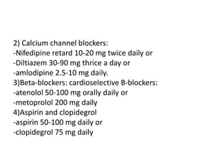 2) Calcium channel blockers:
-Nifedipine retard 10-20 mg twice daily or
-Diltiazem 30-90 mg thrice a day or
-amlodipine 2.5-10 mg daily.
3)Beta-blockers: cardioselective B-blockers:
-atenolol 50-100 mg orally daily or
-metoprolol 200 mg daily
4)Aspirin and clopidegrol
-aspirin 50-100 mg daily or
-clopidegrol 75 mg daily
 