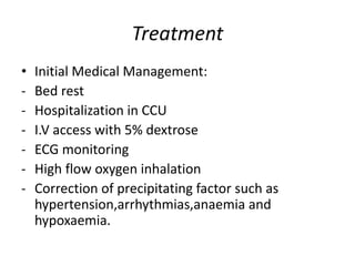 Treatment
• Initial Medical Management:
- Bed rest
- Hospitalization in CCU
- I.V access with 5% dextrose
- ECG monitoring
- High flow oxygen inhalation
- Correction of precipitating factor such as
hypertension,arrhythmias,anaemia and
hypoxaemia.
 