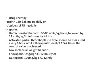 • Drug Therapy
-aspirin 150-325 mg po daily or
-clopidegrol 75 mg daily
-Heparin:
• Unfractionated heparin: 60-80 units/kg bolus,followed by
14 units/kg/hr infusion for 48 hrs.
• Activated partial thromboplastin time should be measured
every 6 hour until a therapeutic level of 1.5-2 times the
control value is achieved.
• Low molecular weight heparin:
Enoxaparin 1mg/kg S.C. 12 hourly or
Dalteparin 120mg/kg S.C. 12 hrly
 