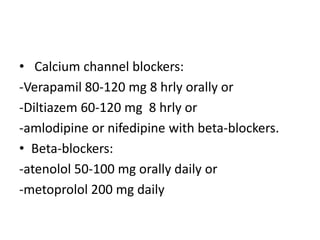 • Calcium channel blockers:
-Verapamil 80-120 mg 8 hrly orally or
-Diltiazem 60-120 mg 8 hrly or
-amlodipine or nifedipine with beta-blockers.
• Beta-blockers:
-atenolol 50-100 mg orally daily or
-metoprolol 200 mg daily
 
