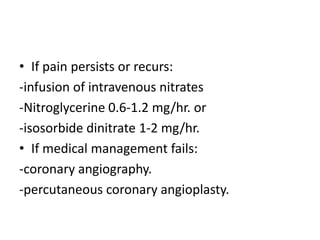 • If pain persists or recurs:
-infusion of intravenous nitrates
-Nitroglycerine 0.6-1.2 mg/hr. or
-isosorbide dinitrate 1-2 mg/hr.
• If medical management fails:
-coronary angiography.
-percutaneous coronary angioplasty.
 