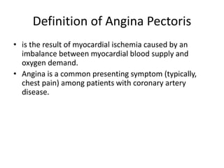 Definition of Angina Pectoris
• is the result of myocardial ischemia caused by an
imbalance between myocardial blood supply and
oxygen demand.
• Angina is a common presenting symptom (typically,
chest pain) among patients with coronary artery
disease.
 