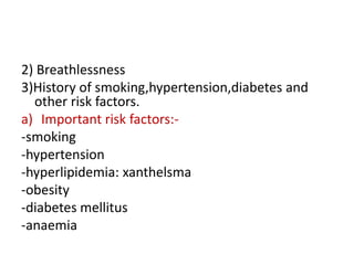 2) Breathlessness
3)History of smoking,hypertension,diabetes and
other risk factors.
a) Important risk factors:-
-smoking
-hypertension
-hyperlipidemia: xanthelsma
-obesity
-diabetes mellitus
-anaemia
 