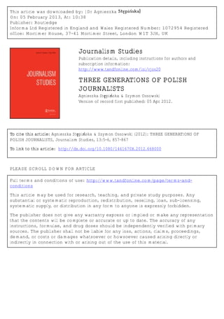 This article was downloaded by: [Dr Agnieszka Stępińska]
On: 05 February 2013, At: 10:38
Publisher: Routledge
Informa Ltd Registered in England and Wales Registered Number: 1072954 Registered
office: Mortimer House, 37-41 Mortimer Street, London W1T 3JH, UK
Journalism Studies
Publication details, including instructions for authors and
subscription information:
http://www.tandfonline.com/loi/rjos20
THREE GENERATIONS OF POLISH
JOURNALISTS
Agnieszka Stępińska & Szymon Ossowski
Version of record first published: 05 Apr 2012.
To cite this article: Agnieszka Stępińska & Szymon Ossowski (2012): THREE GENERATIONS OF
POLISH JOURNALISTS, Journalism Studies, 13:5-6, 857-867
To link to this article: http://dx.doi.org/10.1080/1461670X.2012.668000
PLEASE SCROLL DOWN FOR ARTICLE
Full terms and conditions of use: http://www.tandfonline.com/page/terms-and-
conditions
This article may be used for research, teaching, and private study purposes. Any
substantial or systematic reproduction, redistribution, reselling, loan, sub-licensing,
systematic supply, or distribution in any form to anyone is expressly forbidden.
The publisher does not give any warranty express or implied or make any representation
that the contents will be complete or accurate or up to date. The accuracy of any
instructions, formulae, and drug doses should be independently verified with primary
sources. The publisher shall not be liable for any loss, actions, claims, proceedings,
demand, or costs or damages whatsoever or howsoever caused arising directly or
indirectly in connection with or arising out of the use of this material.
 