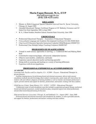 Maria Fagan Hassani, M.A., ET/P
Maria@LearningLink.me	
(818) 538-4370 (cell)
	
EDUCATION
• Masters in Multi-Categorical Special Education received from St. Xavier University,
Chicago, IL August 2005
• Attended Educational Therapy Certificate Program at UC Berkeley Extension and UC
Santa Cruz from September 2001 to June 2002
• B. A., Liberal Studies, Hutchins School, Sonoma State University, June 1990
	
CREDENTIALS
• Professional Educational Therapist – Association of Educational Therapists
• Cross-cultural, Language and Academic Development Certificate (CLAD) #020014624
• Clear Level II Education Specialist Instruction Credential (Mild/Moderate) #090007333
• Professional Clear Multiple Subject Teaching Credential #060067887
	
HIGHLIGHTS OF QUALIFICATIONS
• Trained in multi-sensory approaches to learning, i.e. Lindamood Bell and Making Math
Real
• Committed to empowering happy, self-assured, independent learners
• Effective team member, collaborator, and leader
• Experience special education teacher and learning specialist
• Strong skills in assessing and teaching to a variety of learning differences
• Experience with diverse populations
	
PROFESSIONAL EXPERIENCE & ACCOMPLISHMENTS
ACADEMIC
Learning Link, Pacifica and Los Angeles, CA – 8/2006 – Present - Educational Therapist in
private practice
Facilitate learning process by performing formal and informal assessment, deliver multi-sensory
remediation methods, provide knowledge about student’s learning style, and/or study skill intervention for
students with and without a diagnosis of learning disabled, as well as translate and interpret professional’s
reports, provide referrals and support for families, professionals, and teachers working with these students.
	
Child Success Center, Santa Monica, CA – 9/2011 – 8/2014 – Educational Therapist
Collaborated as part of multi-disciplinary team that included occupational and speech therapy, performed
formal and informal assessment, created remediation plans, interpreted reports from allied professionals
and provided mentorship and training for the team.
	
Educational Services Associates, Chicago, IL and Oakland, CA – August 2002 – June 2006
Performed formal and informal assessment and remediation for students, as well as provided referrals,
and support for families, professionals and teachers working with these students.
 