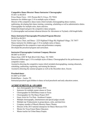 Competitive Dance Director/ Dance Instructor/ Choreographer
01/2011 to 06/2014
Frisco Dance Force - 3221 Preston Rd #3, Frisco, TX 75034
Instructor for children ages 2-18 in multiple styles of dance.
Director of the competitive dance teams which includes choreographing dance routines,
auditioning, developing their dance training, costuming, scheduling as well as administrative duties.
Choreographer for multiple solos, duets and trios.
Helped developed and grow the competitive dance program.
Co.choreographer and assistant rehearsal director for Adventures in Toyland, a full-length ballet.
Dance Instructor/Choreographer/Preschool Program Director
06/2010 to 06/2011
Excite! Gym, Cheer, and Dance - 2225 Highland Village Rd, Highland Village, TX 75077
Dance instructor for children ages 2-18 in multiple styles of dance.
Choreographed for the competitive team and performance company.
Developed the preschool program and curriculum.
Instructor/Choreographer/Assistant Company Director
08/2007 to 05/2013
Dance Zone- 6505 W Park Blvd #160, Plano. TX 75093
Instructed children ages 2-18 in multiple styles of dance. Choreographed for the performance and
competitive teams.
Assisted in directing the competitive teams which included choreographing, running rehearsals,
scheduling, auditioning, registering, and training the dancers.
Assisted in directing the summer program as well as the December show, Encore.
Preschool dance
01/2007 to 07/2007
KinderDance - Austin, TX
Instructed preschool aged children in dance at local preschools and early education centers.
ACHIEVEMENTS & AWARDS
• Jazz choreographer for UT Dance 2016
• Instructor for multiple master classes in Texas
• Choreographer for Drill/Dance teams in Texas
• Choreographer for The Dance Project 2015
• Guest Artist for Yes Prep - Southeast Campus
• Multiple choreography, entertainment and special judges awards
• Multiple top 10 placements in group dances, solos, and duet/trios
• Company member of Muscle Memory Dance Theatre
• Director of the 2013 national champions for Dance Showcase USA
• Mentor for Texas Future Dance Educators
• Master teacher for Urban Dance Empire
 
