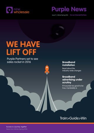 Purple News
Issue 11 | Winter/Spring 2016 For our Channel Partners
Broadband
installation
Read about the
industry-wide changes
Purple Partners set to see
sales rocket in 2016
WE HAVE
LIFT OFF
Broadband
advertising under
scrutiny
If it sounds too good to be
true, it probably is
3
News from Winter/Spring 2016
Success is a journey, together
 