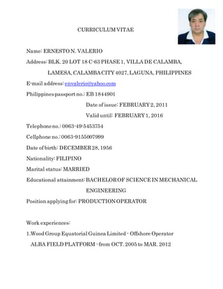 CURRICULUM VITAE
Name: ERNESTO N. VALERIO
Address:BLK. 20 LOT 18 C-63 PHASE 1, VILLA DE CALAMBA,
LAMESA,CALAMBACITY4027,LAGUNA, PHILIPPINES
E-mail address: envalerio@yahoo.com
Philippinespassportno.: EB 1844901
Date of issue: FEBRUARY2, 2011
Valid until: FEBRUARY1, 2016
Telephoneno.: 0063-49-5453754
Cellphone no.:0063-9155007999
Date of birth: DECEMBER28,1956
Nationality:FILIPINO
Marital status: MARRIED
Educational attainment:BACHELOROF SCIENCE IN MECHANICAL
ENGINEERING
Position applyingfor: PRODUCTIONOPERATOR
Work experiences:
1.Wood Group Equatorial Guinea Limited - Offshore Operator
ALBA FIELD PLATFORM -from OCT.2005 to MAR. 2012
 